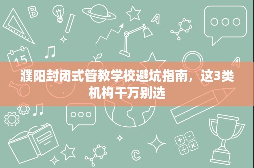 濮阳封闭式管教学校避坑指南,这3类机构千万别选 濮阳封闭式管教学校避坑指南,这3类机构千万别选