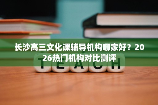 长沙高三文化课辅导机构哪家好?2026热门机构对比测评 长沙高三文化课辅导机构哪家好?2026热门机构对比测评