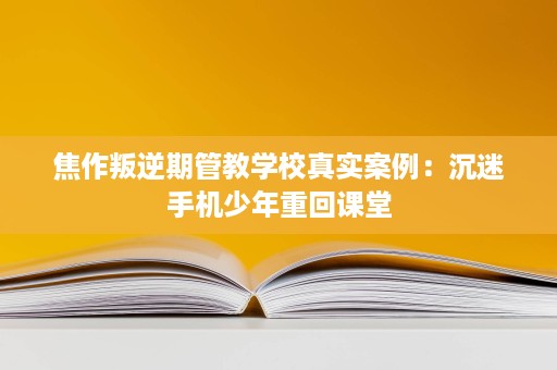 焦作叛逆期管教学校真实案例:沉迷手机少年重回课堂 焦作叛逆期管教学校真实案例:沉迷手机少年重回课堂