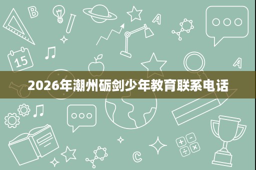2026年潮州砺剑少年教育联系电话 2026年潮州砺剑少年教育联系电话