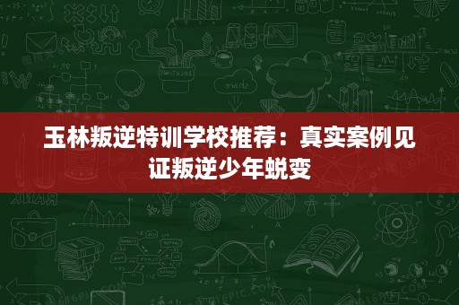 玉林叛逆特训学校推荐:真实案例见证叛逆少年蜕变 玉林叛逆特训学校推荐:真实案例见证叛逆少年蜕变