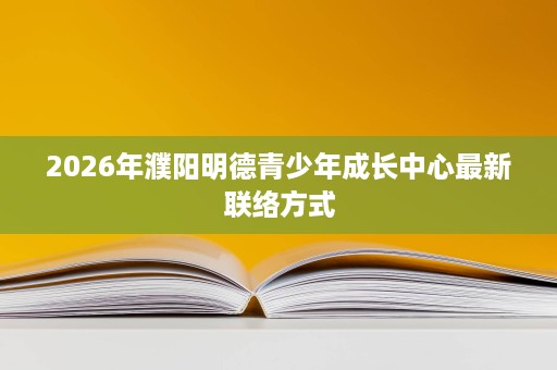 2026年濮阳明德青少年成长中心最新联络方式 2026年濮阳明德青少年成长中心最新联络方式
