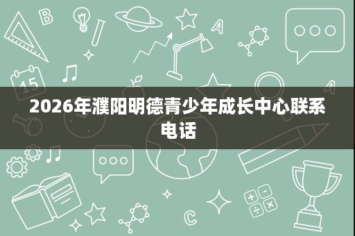 2026年濮阳明德青少年成长中心联系电话 2026年濮阳明德青少年成长中心联系电话