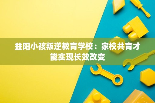 益阳小孩叛逆教育学校：家校共育才能实现长效改变