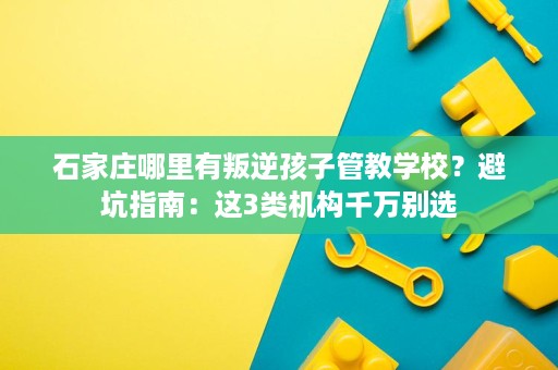 石家庄哪里有叛逆孩子管教学校？避坑指南：这3类机构千万别选