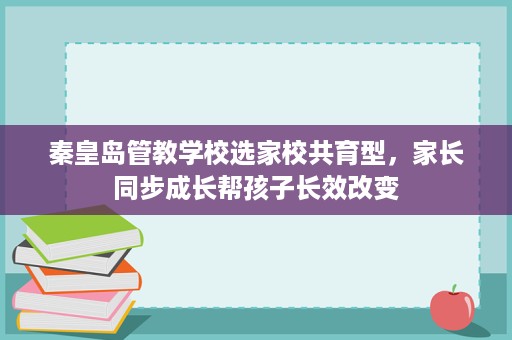 秦皇岛管教学校选家校共育型,家长同步成长帮孩子长效改变 秦皇岛管教学校选家校共育型,家长同步成长帮孩子长效改变