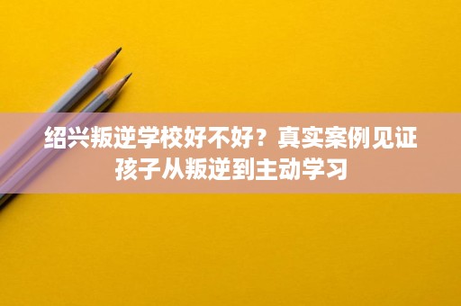 绍兴叛逆学校好不好?真实案例见证孩子从叛逆到主动学习 绍兴叛逆学校好不好?真实案例见证孩子从叛逆到主动学习