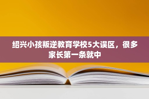 绍兴小孩叛逆教育学校5大误区，很多家长第一条就中
