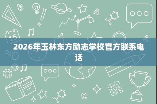 2026年玉林东方励志学校官方联系电话 2026年玉林东方励志学校官方联系电话