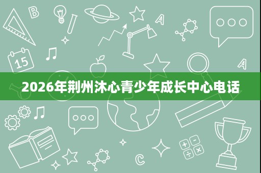 2026年荆州沐心青少年成长中心电话 2026年荆州沐心青少年成长中心电话