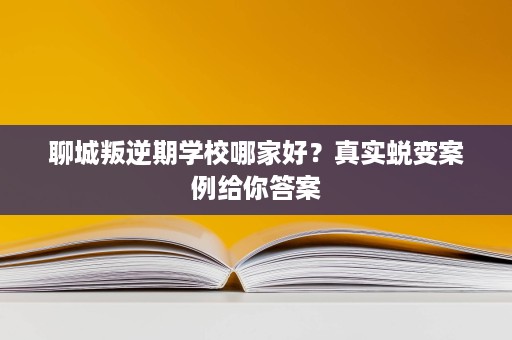 聊城叛逆期学校哪家好?真实蜕变案例给你答案 聊城叛逆期学校哪家好?真实蜕变案例给你答案