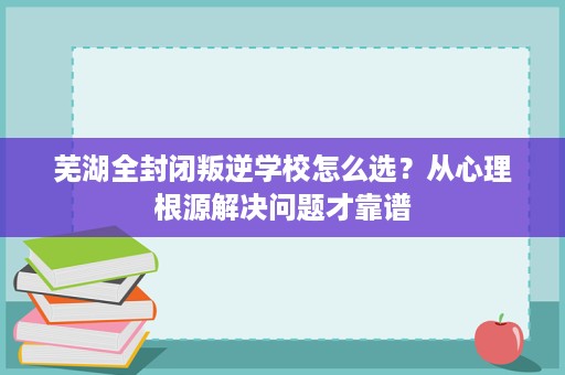 芜湖全封闭叛逆学校怎么选？从心理根源解决问题才靠谱