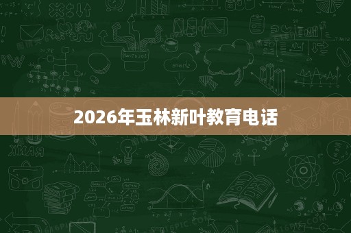2026年玉林新叶教育电话 2026年玉林新叶教育电话