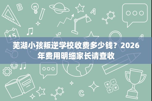 芜湖小孩叛逆学校收费多少钱？2026年费用明细家长请查收