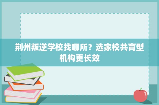荆州叛逆学校找哪所?选家校共育型机构更长效 荆州叛逆学校找哪所?选家校共育型机构更长效