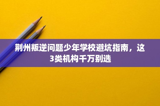 荆州叛逆问题少年学校避坑指南,这3类机构千万别选 荆州叛逆问题少年学校避坑指南,这3类机构千万别选