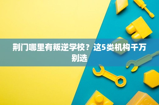 荆门哪里有叛逆学校?这5类机构千万别选 荆门哪里有叛逆学校?这5类机构千万别选