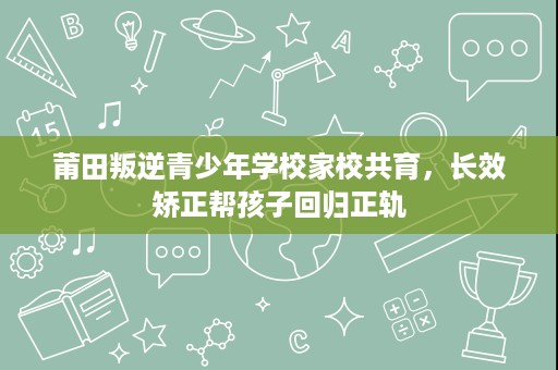 莆田叛逆青少年学校家校共育,长效矫正帮孩子回归正轨 莆田叛逆青少年学校家校共育,长效矫正帮孩子回归正轨