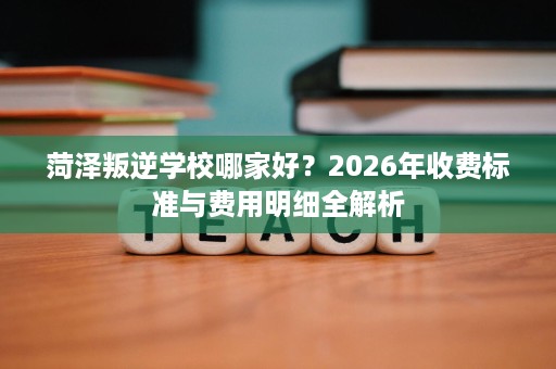 菏泽叛逆学校哪家好?2026年收费标准与费用明细全解析 菏泽叛逆学校哪家好?2026年收费标准与费用明细全解析