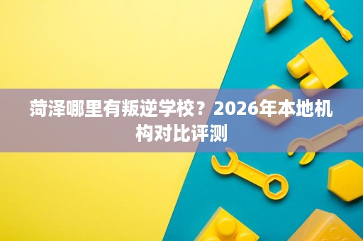 菏泽哪里有叛逆学校?2026年本地机构对比评测 菏泽哪里有叛逆学校?2026年本地机构对比评测