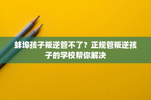 蚌埠孩子叛逆管不了?正规管叛逆孩子的学校帮你解决 蚌埠孩子叛逆管不了?正规管叛逆孩子的学校帮你解决