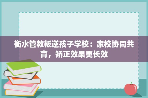 衡水管教叛逆孩子学校:家校协同共育,矫正效果更长效 衡水管教叛逆孩子学校:家校协同共育,矫正效果更长效