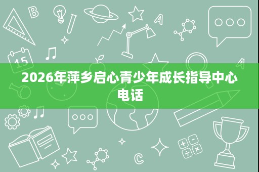 2026年萍乡启心青少年成长指导中心电话 2026年萍乡启心青少年成长指导中心电话
