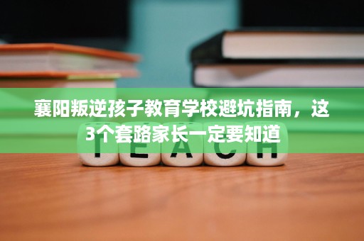 襄阳叛逆孩子教育学校避坑指南,这3个套路家长一定要知道 襄阳叛逆孩子教育学校避坑指南,这3个套路家长一定要知道