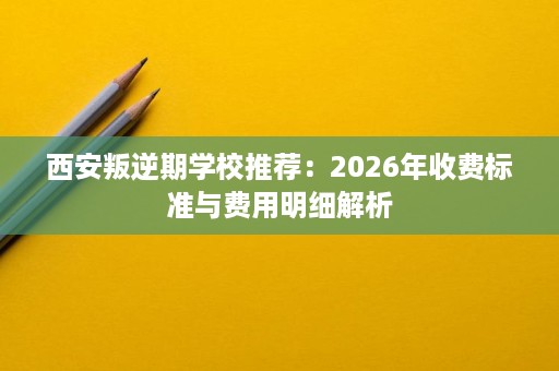 西安叛逆期学校推荐:2026年收费标准与费用明细解析 西安叛逆期学校推荐:2026年收费标准与费用明细解析