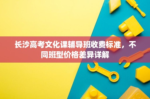 长沙高考文化课辅导班收费标准,不同班型价格差异详解 长沙高考文化课辅导班收费标准,不同班型价格差异详解