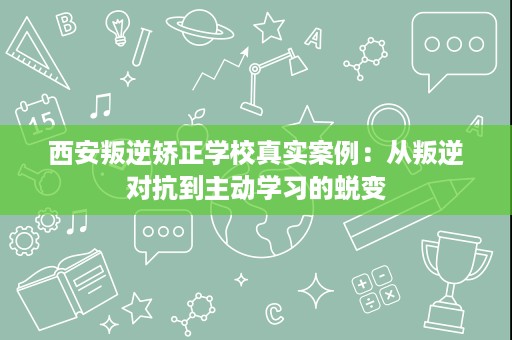 西安叛逆矫正学校真实案例：从叛逆对抗到主动学习的蜕变
