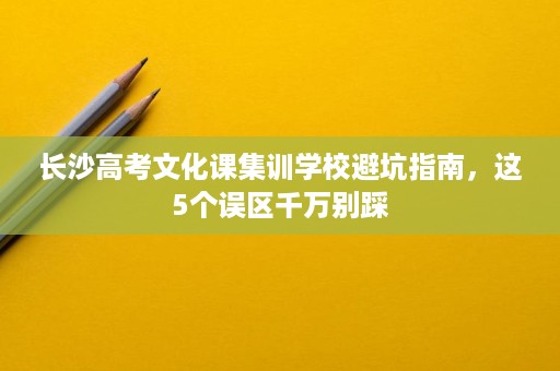 长沙高考文化课集训学校避坑指南,这5个误区千万别踩 长沙高考文化课集训学校避坑指南,这5个误区千万别踩