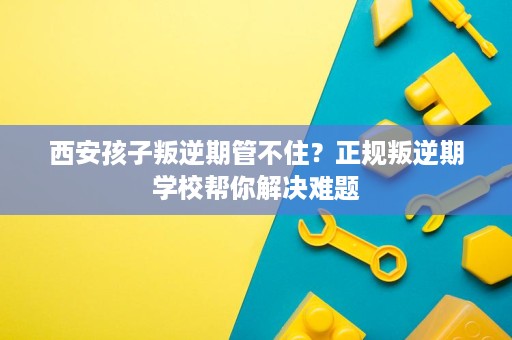 西安孩子叛逆期管不住？正规叛逆期学校帮你解决难题