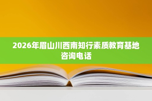 2026年眉山川西南知行素质教育基地咨询电话 2026年眉山川西南知行素质教育基地咨询电话