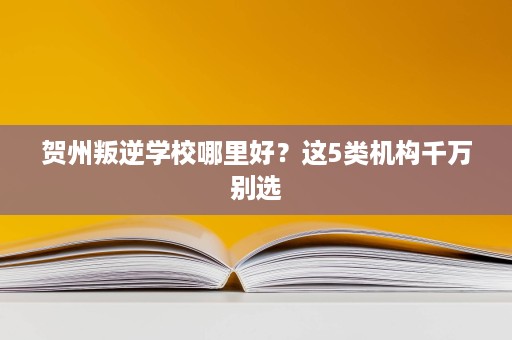 贺州叛逆学校哪里好?这5类机构千万别选 贺州叛逆学校哪里好?这5类机构千万别选