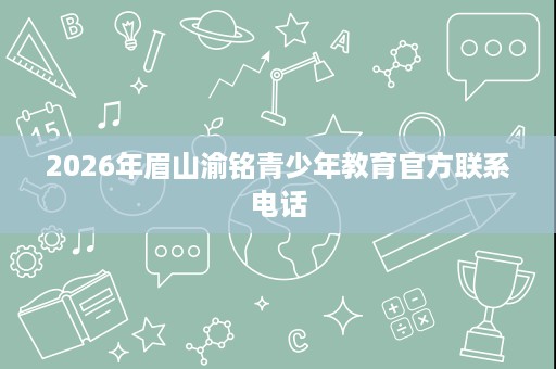 2026年眉山渝铭青少年教育官方联系电话 2026年眉山渝铭青少年教育官方联系电话