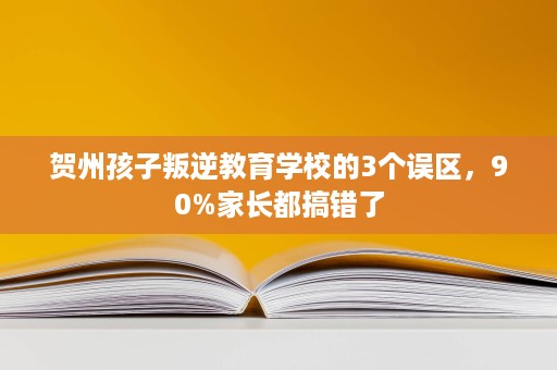 贺州孩子叛逆教育学校的3个误区,90%家长都搞错了 贺州孩子叛逆教育学校的3个误区,90%家长都搞错了