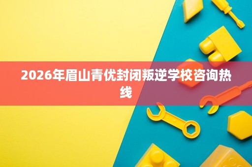 2026年眉山青优封闭叛逆学校咨询热线