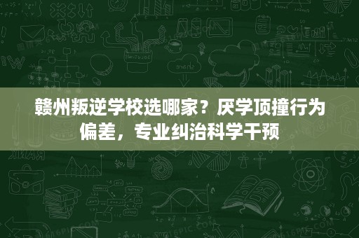 赣州叛逆学校选哪家?厌学顶撞行为偏差,专业纠治科学干预 赣州叛逆学校选哪家?厌学顶撞行为偏差,专业纠治科学干预