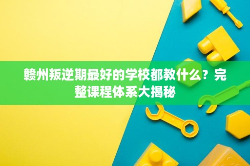 赣州叛逆期最好的学校都教什么?完整课程体系大揭秘 赣州叛逆期最好的学校都教什么?完整课程体系大揭秘