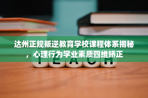 达州正规叛逆教育学校课程体系揭秘，心理行为学业素质四维矫正