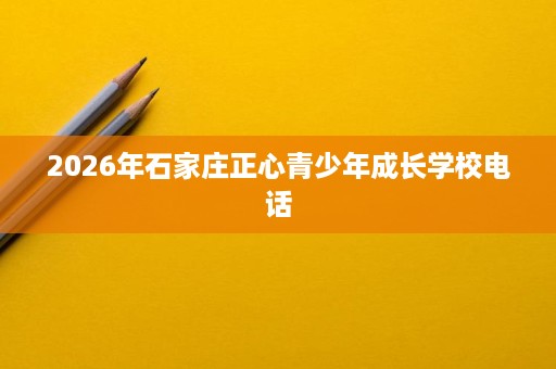 2026年石家庄正心青少年成长学校电话 2026年石家庄正心青少年成长学校电话