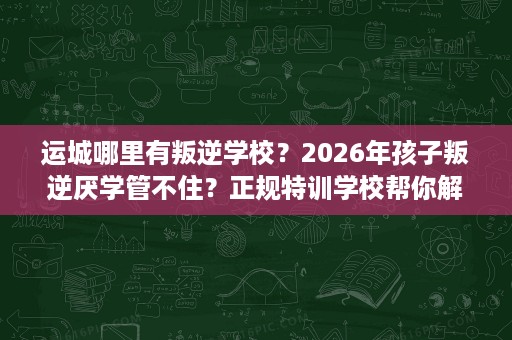 运城哪里有叛逆学校?2026年孩子叛逆厌学管不住?正规特训学校帮你解决难题 运城哪里有叛逆学校?2026年孩子叛逆厌学管不住?正规特训学校帮你解决难题
