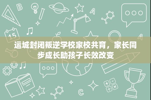 运城封闭叛逆学校家校共育，家长同步成长助孩子长效改变