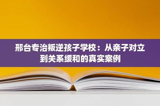 邢台专治叛逆孩子学校:从亲子对立到关系缓和的真实案例 邢台专治叛逆孩子学校:从亲子对立到关系缓和的真实案例