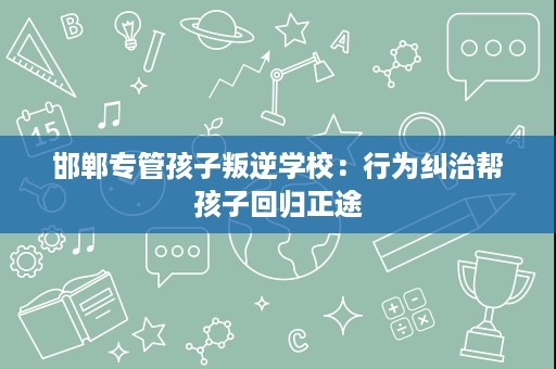 邯郸专管孩子叛逆学校:行为纠治帮孩子回归正途 邯郸专管孩子叛逆学校:行为纠治帮孩子回归正途
