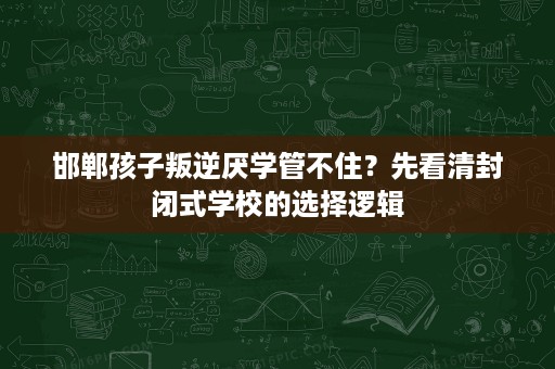 邯郸孩子叛逆厌学管不住?先看清封闭式学校的选择逻辑 邯郸孩子叛逆厌学管不住?先看清封闭式学校的选择逻辑