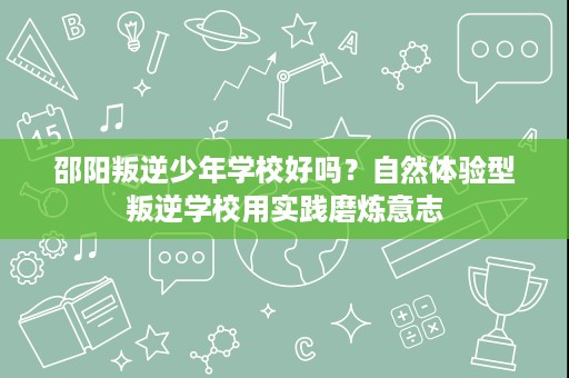 邵阳叛逆少年学校好吗？自然体验型叛逆学校用实践磨炼意志