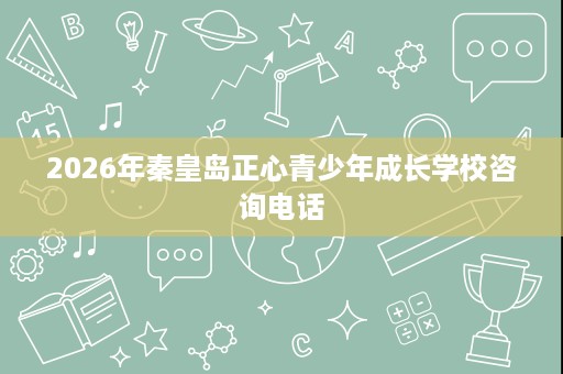 2026年秦皇岛正心青少年成长学校咨询电话