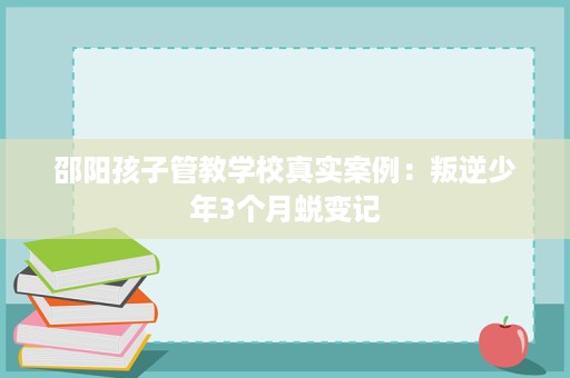 邵阳孩子管教学校真实案例:叛逆少年3个月蜕变记 邵阳孩子管教学校真实案例:叛逆少年3个月蜕变记